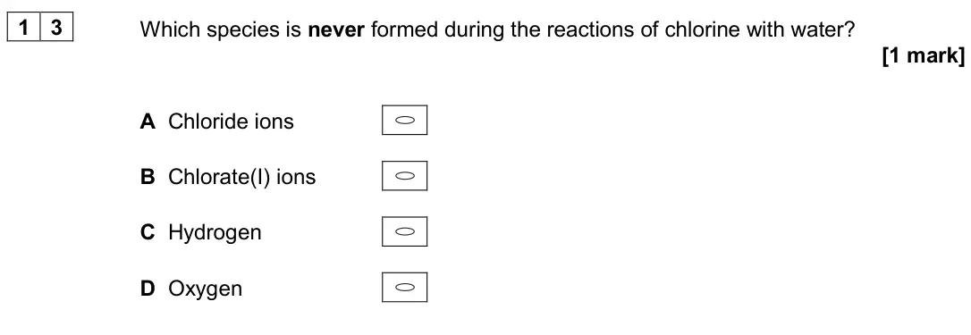 June 2024 AS Paper 1, question 13: Which species is never formed during the reactions of chlorine with water? [1 mark] A Chloride ions B Chlorate(I) ions C Hydrogen D Oxygen