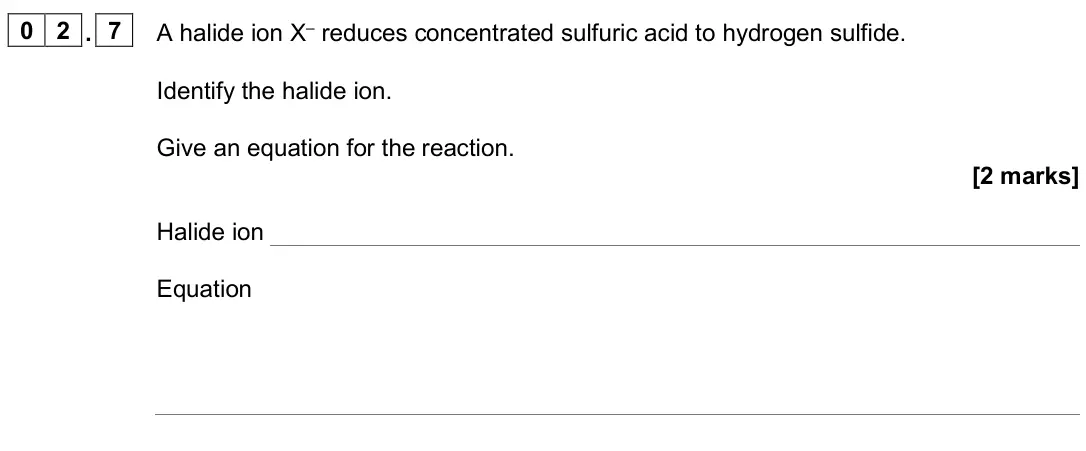 June 2025 AS Paper 1, question 02.7: A halide ion X– reduces concentrated sulfuric acid to hydrogen sulfide. Identify the halide ion. Give an equation for the reaction. [2 marks] Halide ion Equatio