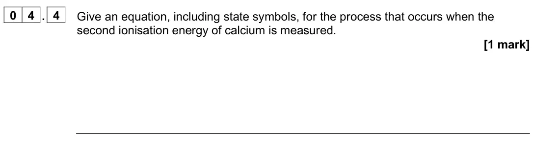 June 2025 AS Paper 1, question 04.4: Give an equation, including state symbols, for the process that occurs when the second ionisation energy of calcium is measured. [1 mark]