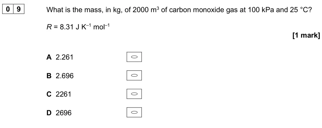 June 2025 AS Paper 1, question 09: What is the mass, in kg, of 2000 m3 of carbon monoxide gas at 100 kPa and 25 °C? R = 8.31 J K–1 mol–1 [1 mark] A 2.261 B 2.696 C 2261 D 2696