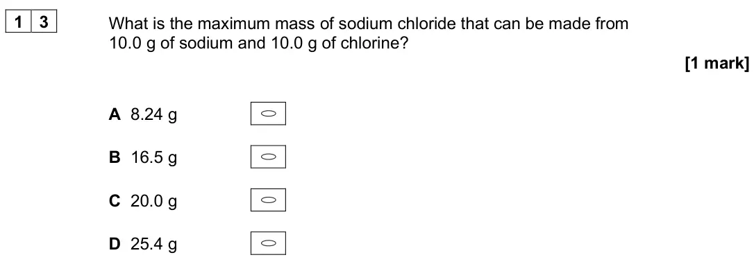 June 2025 AS Paper 1, question 13: What is the maximum mass of sodium chloride that can be made from 10.0 g of sodium and 10.0 g of chlorine? [1 mark] A 8.24 g B 16.5 g C 20.0 g D 25.4 g