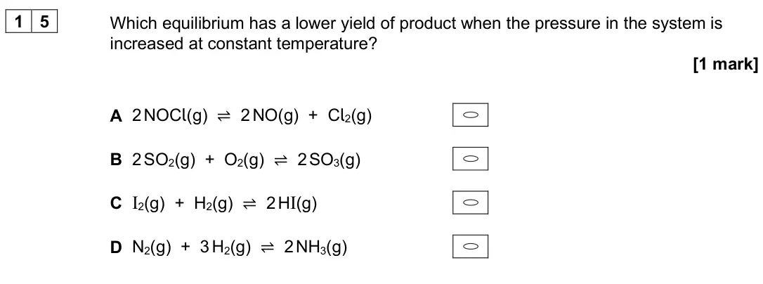 June 2025 AS Paper 1, question 15: Which equilibrium has a lower yield of product when the pressure in the system is increased at constant temperature? [1 mark] A 2 NOCl(g) ⇌ 2 NO(g) + Cl2(g) B 2