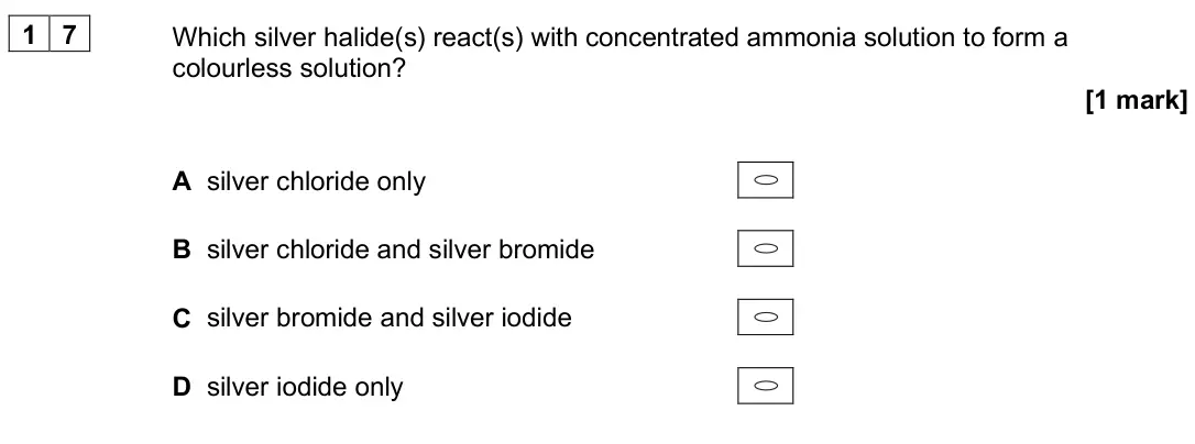 June 2025 AS Paper 1, question 17: Which silver halide(s) react(s) with concentrated ammonia solution to form a colourless solution? [1 mark] A silver chloride only B silver chloride and silver b