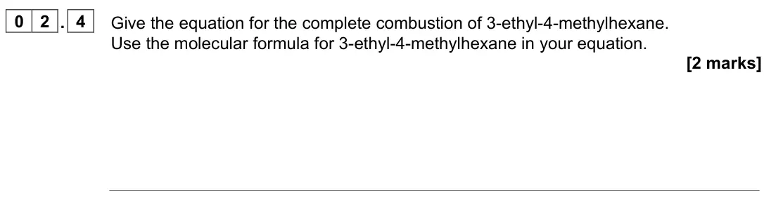 June 2023 AS Paper 2, question 02.4: Give the equation for the complete combustion of 3-ethyl-4-methylhexane. Use the molecular formula for 3-ethyl-4-methylhexane in your equation. [2 marks]