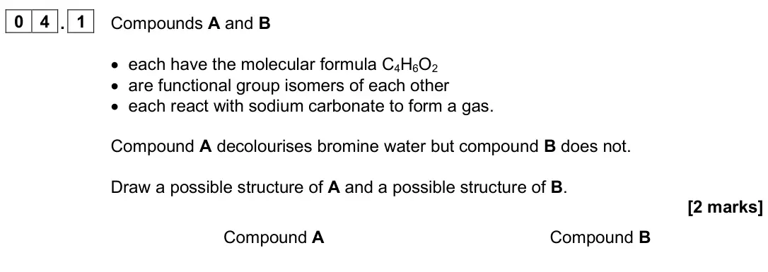 June 2025 AS Paper 2, question 04.1: Compounds A and B • each have the molecular formula C4H6O2 • are functional group isomers of each other • each react with sodium carbonate to form a gas. Compou