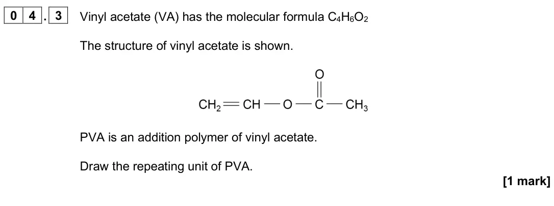 June 2025 AS Paper 2, question 04.3: Vinyl acetate (VA) has the molecular formula C4H6O2 The structure of vinyl acetate is shown. PVA is an addition polymer of vinyl acetate. Draw the repeating uni