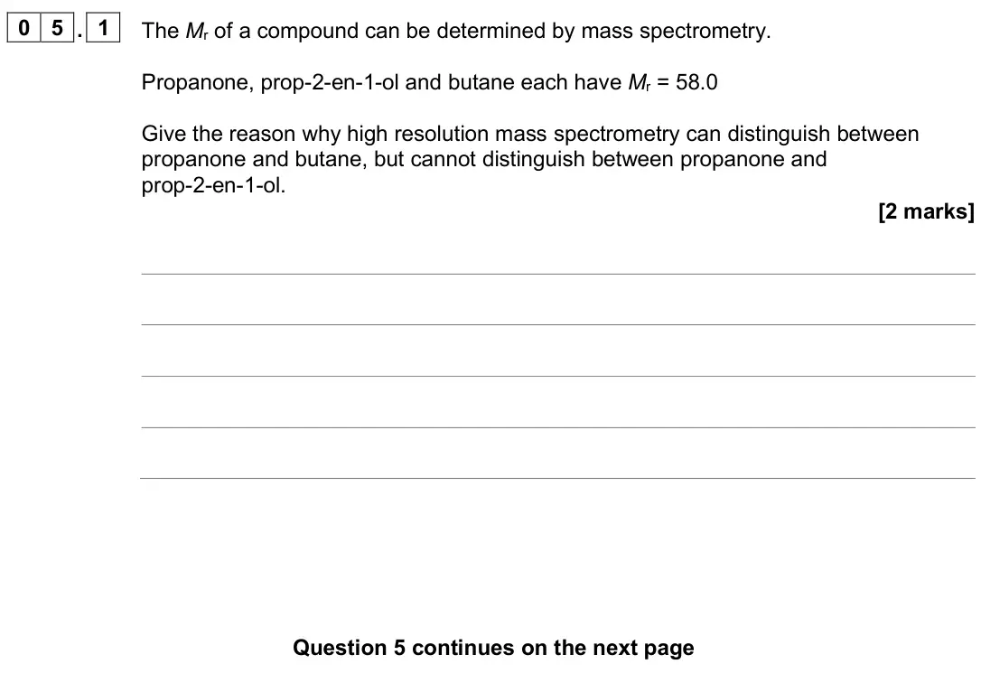 June 2025 AS Paper 2, question 05.1: The Mr of a compound can be determined by mass spectrometry. Propanone, prop-2-en-1-ol and butane each have Mr = 58.0 Give the reason why high resolution mass s