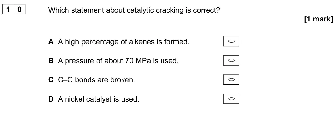 June 2025 AS Paper 2, question 10: Which statement about catalytic cracking is correct? [1 mark] A A high percentage of alkenes is formed. B A pressure of about 70 MPa is used. C C–C bonds are br