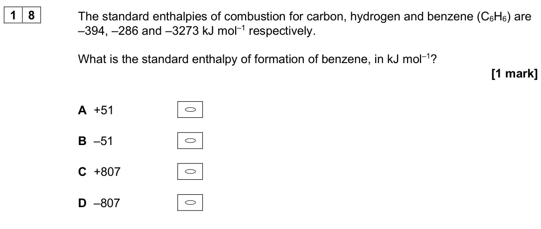 June 2025 AS Paper 2, question 18: The standard enthalpies of combustion for carbon, hydrogen and benzene (C6H6) are –394, –286 and –3273 kJ mol–1 respectively. What is the standard enthalpy of f
