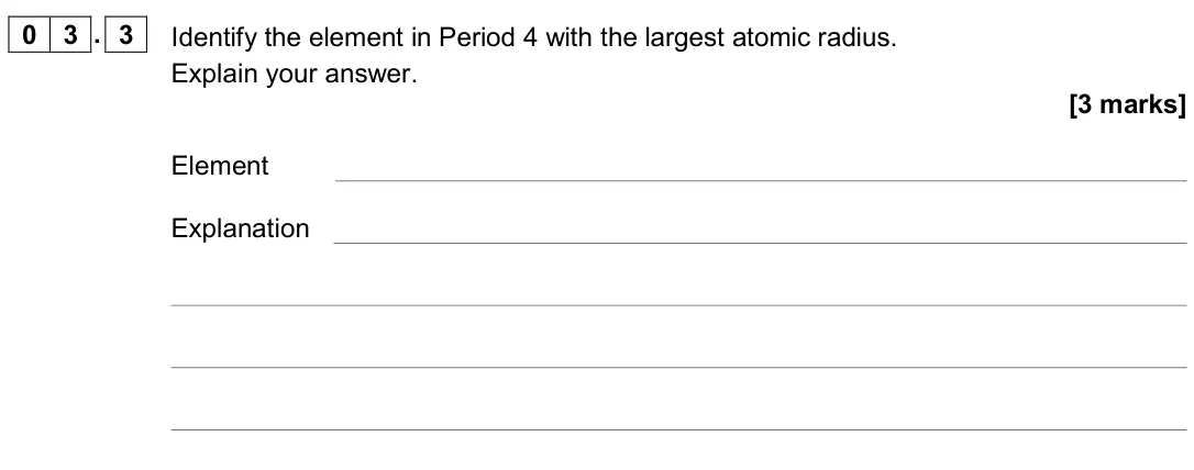 June 2019 Paper 1, question 03.3: Identify the element in Period 4 with the largest atomic radius. Explain your answer. [3 marks] Element Explanation