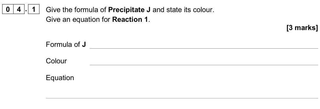 June 2019 Paper 1, question 04.1: Give the formula of Precipitate J and state its colour. Give an equation for Reaction 1. [3 marks] Formula of J Colour Equation