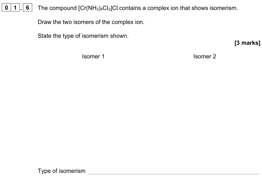 June 2023 Paper 1, question 01.6: The compound [Cr(NH3)4Cl2]Cl contains a complex ion that shows isomerism. Draw the two isomers of the complex ion. State the type of isomerism shown. [3 marks] 