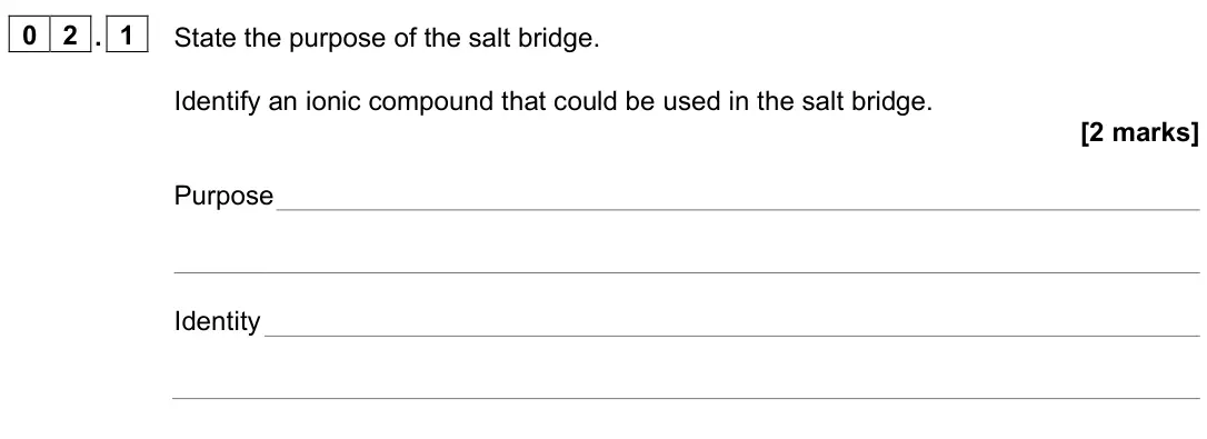 June 2023 Paper 1, question 02.1: State the purpose of the salt bridge. Identify an ionic compound that could be used in the salt bridge. [2 marks] Purpose Identity