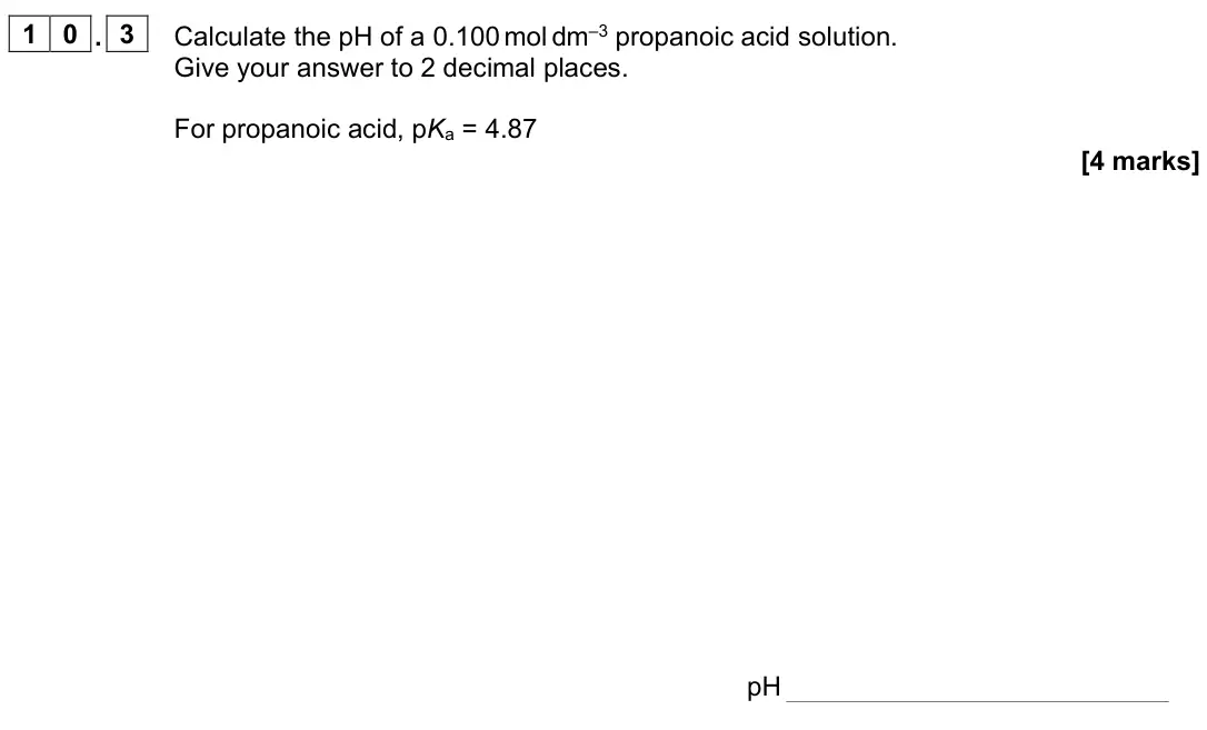 June 2023 Paper 1, question 10.3: Calculate the pH of a 0.100 mol dm–3 propanoic acid solution. Give your answer to 2 decimal places. For propanoic acid, pKa = 4.87 [4 marks] pH