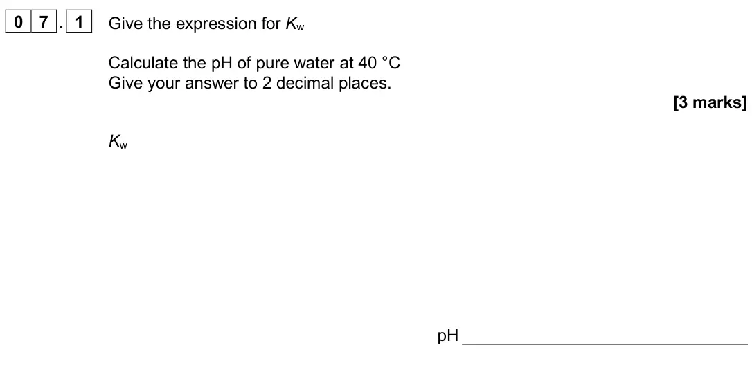 June 2024 Paper 1, question 07.1: Give the expression for Kw Calculate the pH of pure water at 40 °C Give your answer to 2 decimal places. [3 marks] Kw pH