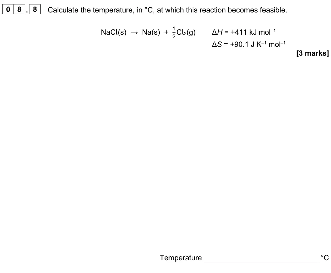 June 2024 Paper 1, question 08.8: Calculate the temperature, in °C, at which this reaction becomes feasible. NaCl(s) → Na(s) + 1 2 Cl2(g) ΔH = +411 kJ mol–1 ΔS = +90.1 J K–1 mol–1 [3 marks] Temp