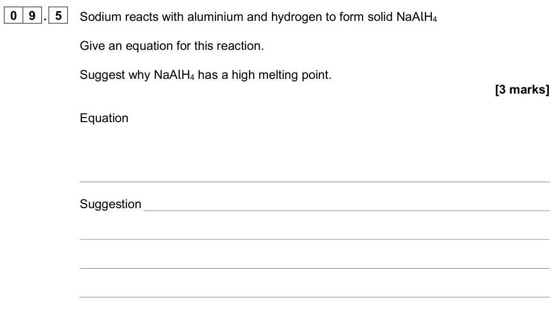 June 2024 Paper 1, question 09.5: Sodium reacts with aluminium and hydrogen to form solid NaAlH4 Give an equation for this reaction. Suggest why NaAlH4 has a high melting point. [3 marks] Equati