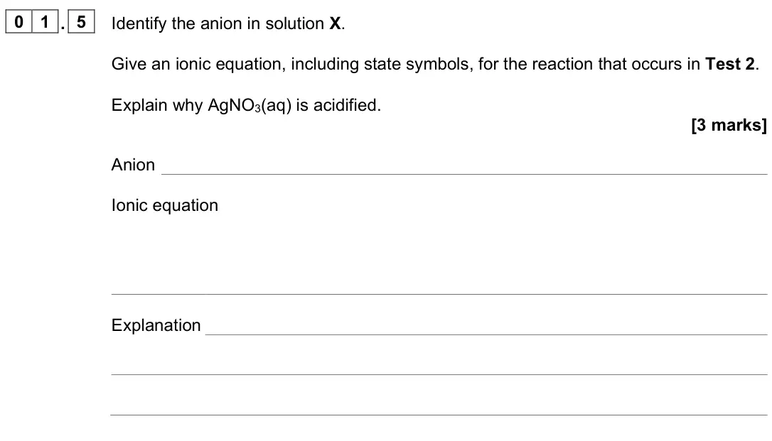 June 2025 Paper 1, question 01.5: Identify the anion in solution X. Give an ionic equation, including state symbols, for the reaction that occurs in Test 2. Explain why AgNO3(aq) is acidified. [