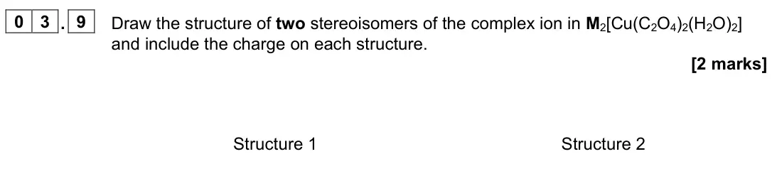June 2025 Paper 1, question 03.9: Draw the structure of two stereoisomers of the complex ion in M2[Cu(C2O4)2(H2O)2] and include the charge on each structure. [2 marks] Structure 1 Structure 2