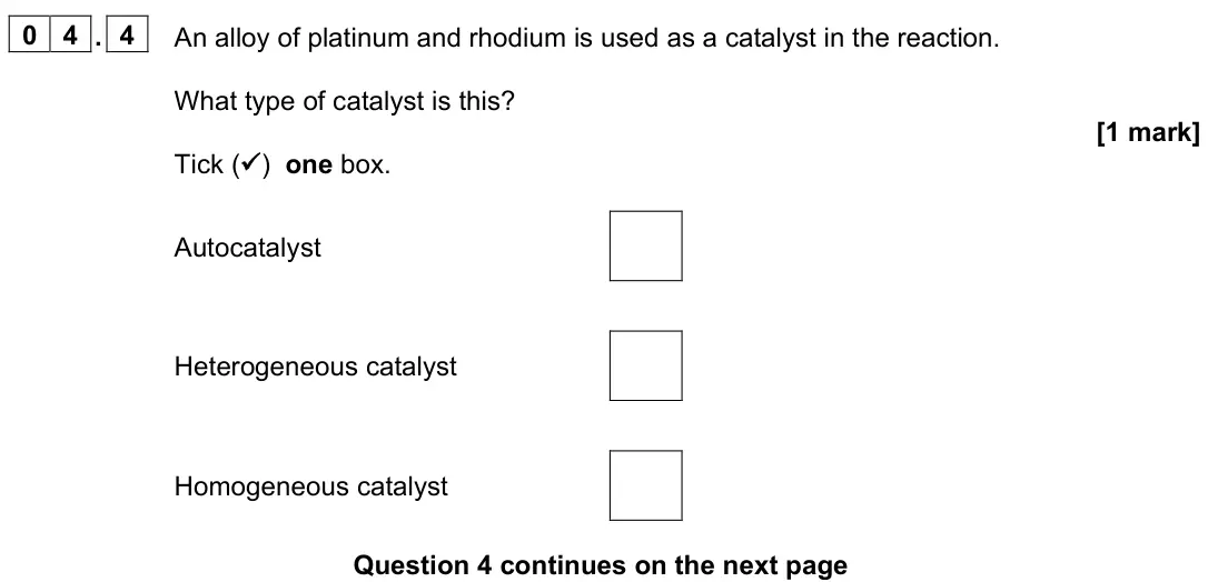 June 2025 Paper 1, question 04.4: An alloy of platinum and rhodium is used as a catalyst in the reaction. What type of catalyst is this? [1 mark] Tick ( ) one box. Autocatalyst Heterogeneous cat
