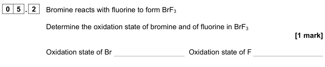 June 2025 Paper 1, question 05.2: Bromine reacts with fluorine to form BrF3 Determine the oxidation state of bromine and of fluorine in BrF3 [1 mark] Oxidation state of Br Oxidation state of F