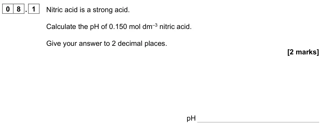June 2025 Paper 1, question 08.1: Nitric acid is a strong acid. Calculate the pH of 0.150 mol dm–3 nitric acid. Give your answer to 2 decimal places. [2 marks] pH