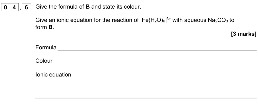 November 2021 Paper 1, question 04.6: Give the formula of B and state its colour. Give an ionic equation for the reaction of [Fe(H2O)6]3+ with aqueous Na2CO3 to form B. [3 marks] Formula Colour Ioni