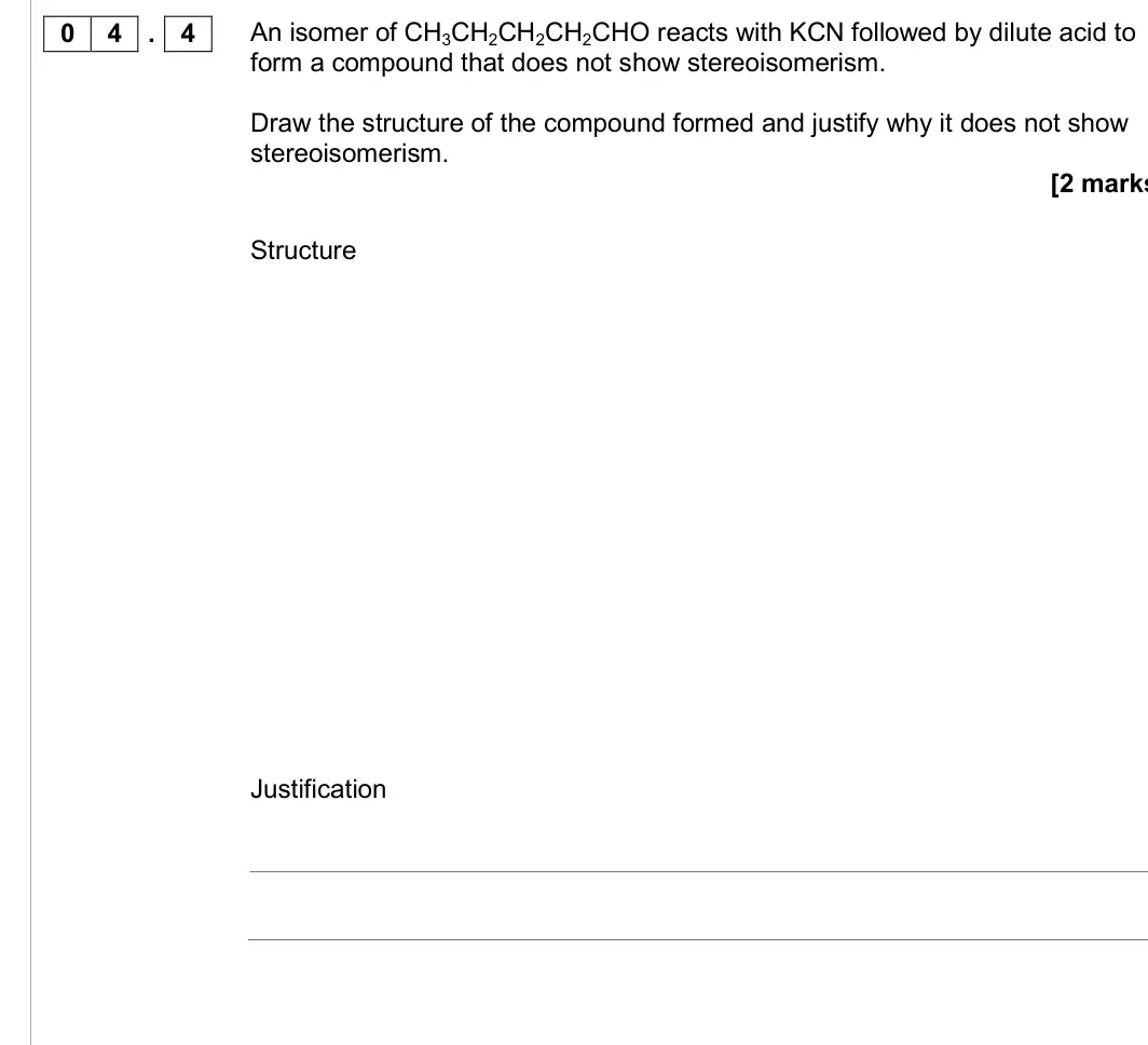 June 2017 Paper 2, question 04.4: An isomer of CH3CH2CH2CH2CHO reacts with KCN followed by dilute acid to form a compound that does not show stereoisomerism. Draw the structure of the compound f