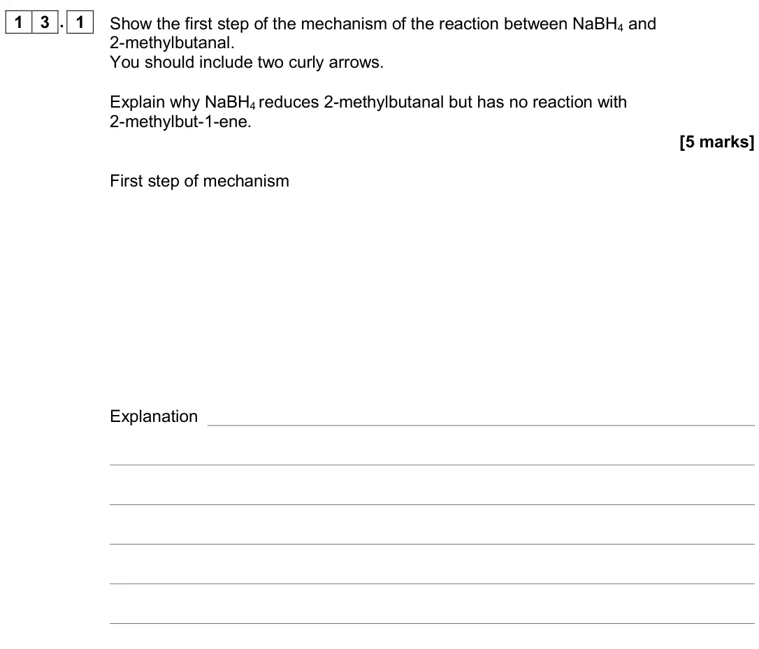 June 2019 Paper 2, question 13.1: Show the first step of the mechanism of the reaction between NaBH4 and 2-methylbutanal. You should include two curly arrows. Explain why NaBH4 reduces 2-methylb