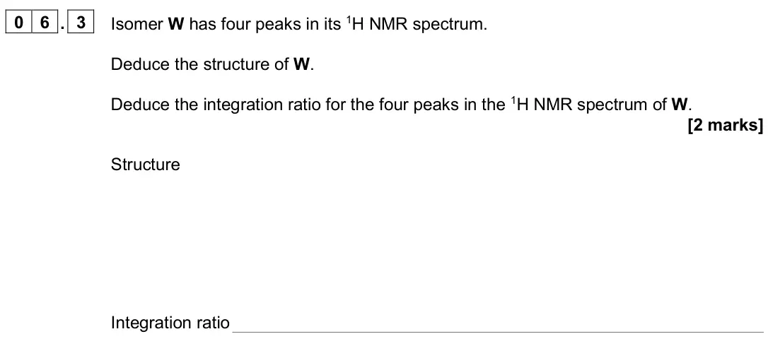 June 2024 Paper 2, question 06.3: Isomer W has four peaks in its 1H NMR spectrum. Deduce the structure of W. Deduce the integration ratio for the four peaks in the 1H NMR spectrum of W. [2 marks