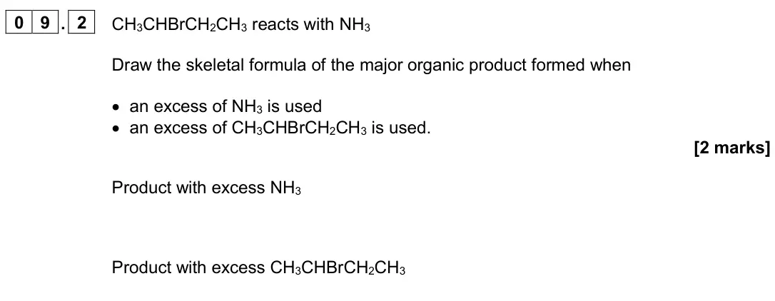 June 2024 Paper 2, question 09.2: CH3CHBrCH2CH3 reacts with NH3 Draw the skeletal formula of the major organic product formed when • an excess of NH3 is used • an excess of CH3CHBrCH2CH3 is used