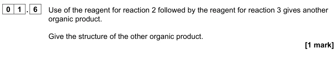 June 2025 Paper 2, question 01.6: Use of the reagent for reaction 2 followed by the reagent for reaction 3 gives another organic product. Give the structure of the other organic product. [1 mark