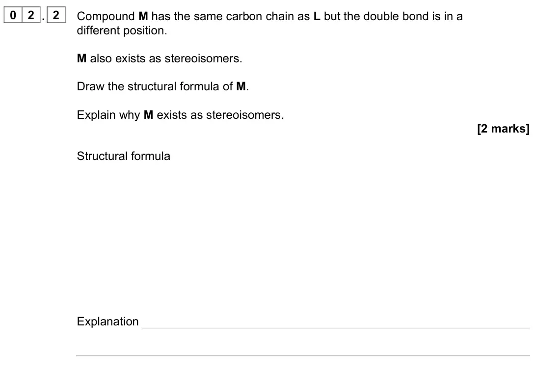 June 2025 Paper 2, question 02.2: Compound M has the same carbon chain as L but the double bond is in a different position. M also exists as stereoisomers. Draw the structural formula of M. Expl