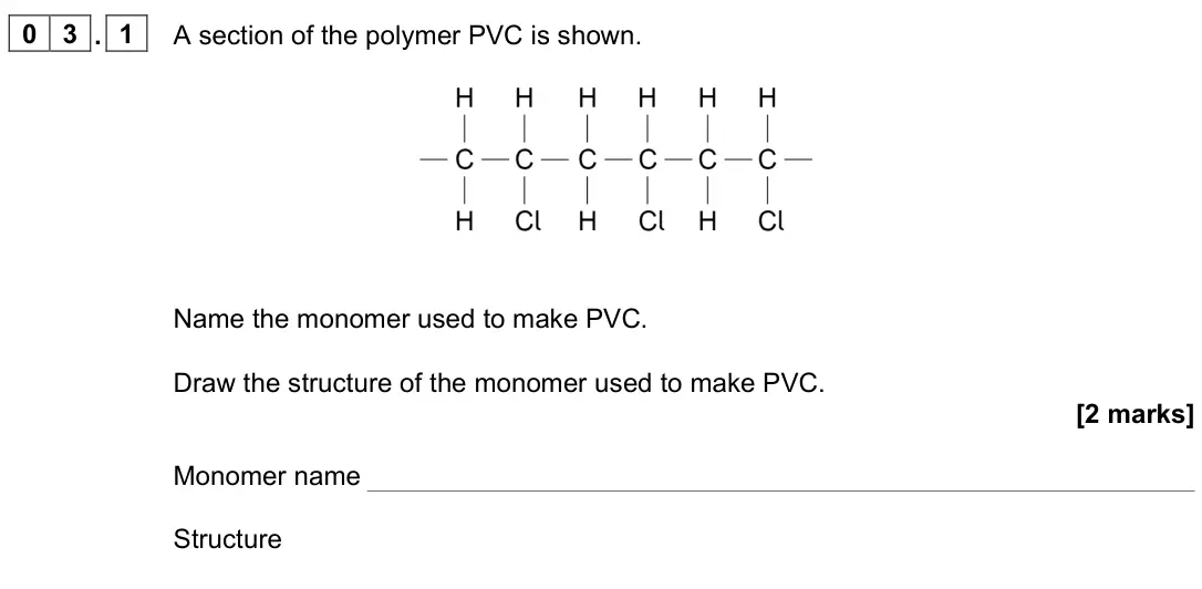 June 2025 Paper 2, question 03.1: A section of the polymer PVC is shown. Name the monomer used to make PVC. Draw the structure of the monomer used to make PVC. [2 marks] Monomer name Structure