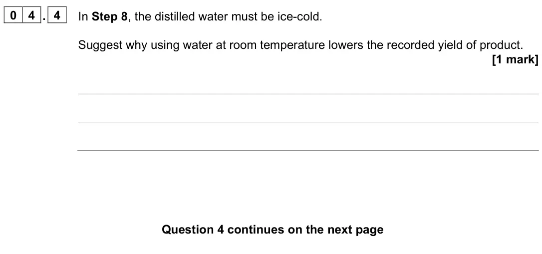June 2025 Paper 2, question 04.4: In Step 8, the distilled water must be ice-cold. Suggest why using water at room temperature lowers the recorded yield of product. [1 mark]