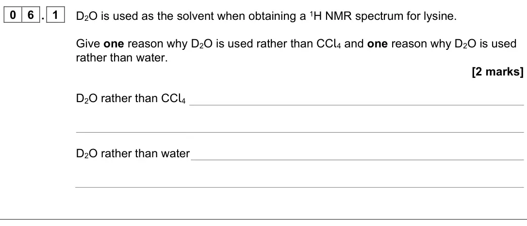 June 2025 Paper 2, question 06.1: D2O is used as the solvent when obtaining a 1H NMR spectrum for lysine. Give one reason why D2O is used rather than CCl4 and one reason why D2O is used rather t