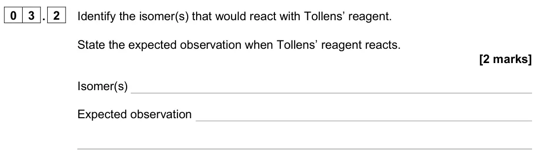 November 2020 Paper 2, question 03.2: Identify the isomer(s) that would react with Tollens’ reagent. State the expected observation when Tollens’ reagent reacts. [2 marks] Isomer(s) Expected observa