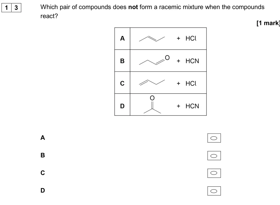 June 2017 Paper 3, question 13: Which pair of compounds does not form a racemic mixture when the compounds react? [1 mark] A B C D