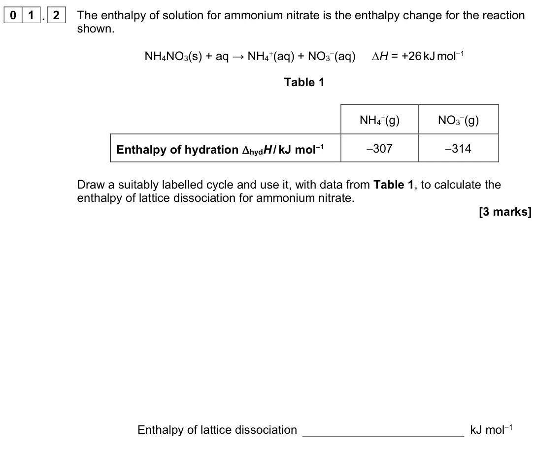 June 2022 Paper 3, question 01.2: The enthalpy of solution for ammonium nitrate is the enthalpy change for the reaction shown. NH4NO3(s) + aq → NH4+(aq) + NO3−(aq) ∆H = +26 kJ mol−1 Table 1 NH4+