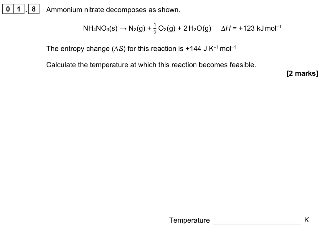 June 2022 Paper 3, question 01.8: Ammonium nitrate decomposes as shown. NH4NO3(s) → N2 (g) + 1 2 O2 (g) + 2 H2 O (g) ∆H = +123 kJ mol−1 The entropy change (∆S) for this reaction is +144 J K–1 mo