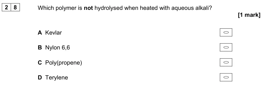 June 2022 Paper 3, question 28: Which polymer is not hydrolysed when heated with aqueous alkali? [1 mark] A Kevlar B Nylon 6,6 C Poly(propene) D Terylene