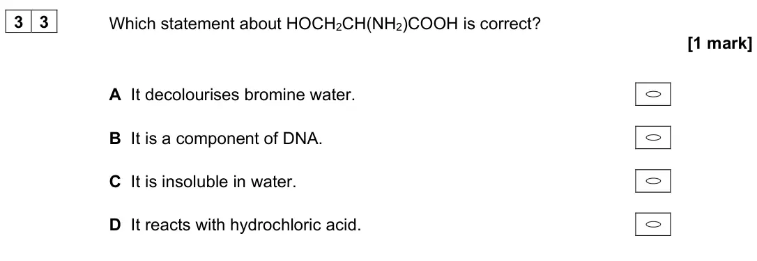 June 2022 Paper 3, question 33: Which statement about HOCH2CH(NH2)COOH is correct? [1 mark] A It decolourises bromine water. B It is a component of DNA. C It is insoluble in water. D It reacts