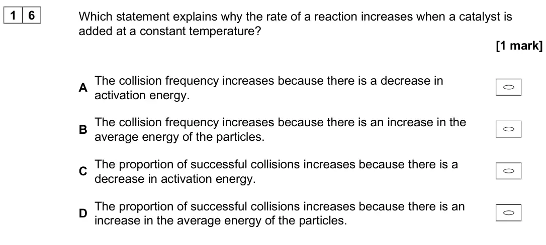 June 2024 Paper 3, question 16: Which statement explains why the rate of a reaction increases when a catalyst is added at a constant temperature? [1 mark] A The collision frequency increases b