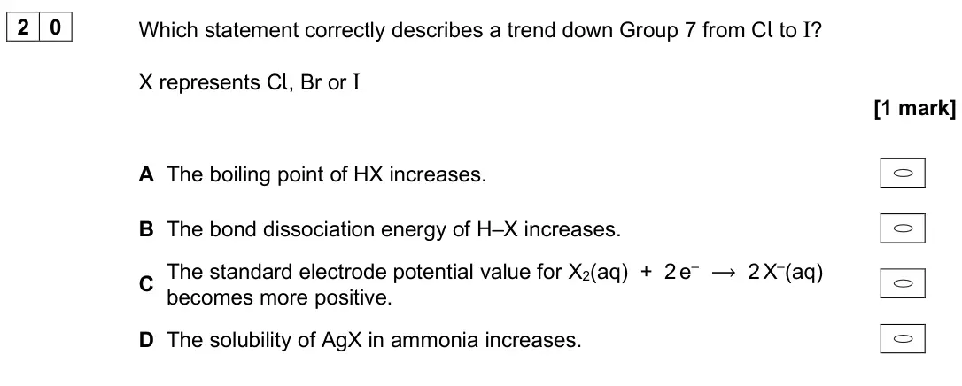 June 2024 Paper 3, question 20: Which statement correctly describes a trend down Group 7 from Cl to I? X represents Cl, Br or I [1 mark] A The boiling point of HX increases. B The bond dissoci