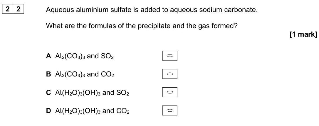 June 2024 Paper 3, question 22: Aqueous aluminium sulfate is added to aqueous sodium carbonate. What are the formulas of the precipitate and the gas formed? [1 mark] A Al2(CO3)3 and SO2 B Al2(