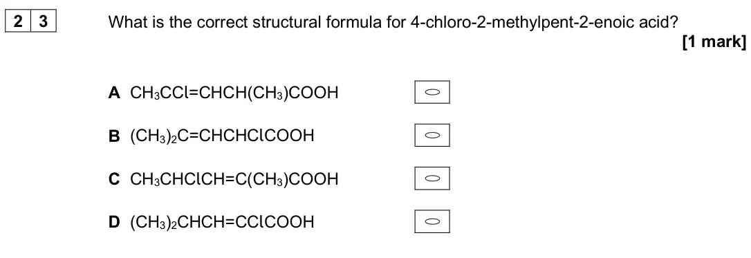 June 2024 Paper 3, question 23: What is the correct structural formula for 4-chloro-2-methylpent-2-enoic acid? [1 mark] A CH3CCl=CHCH(CH3)COOH B (CH3)2C=CHCHClCOOH C CH3CHClCH=C(CH3)COOH D (CH