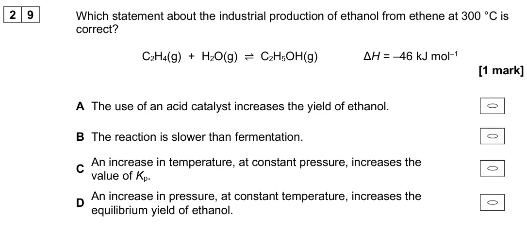 June 2024 Paper 3, question 29: Which statement about the industrial production of ethanol from ethene at 300 °C is correct? C2H4(g) + H2O(g) ⇌ C2H5OH(g) ΔH = –46 kJ mol–1 [1 mark] A The use o