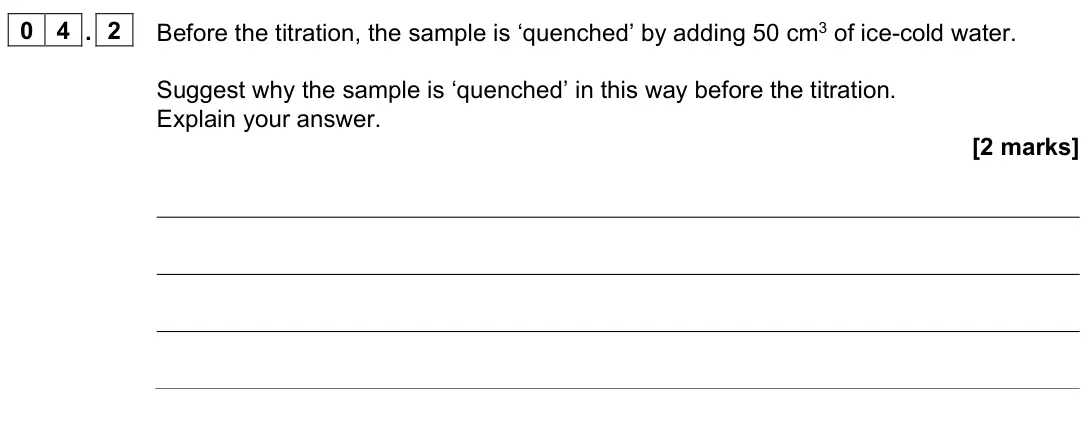 June 2025 Paper 3, question 04.2: Before the titration, the sample is ‘quenched’ by adding 50 cm3 of ice-cold water. Suggest why the sample is ‘quenched’ in this way before the titration. Explai