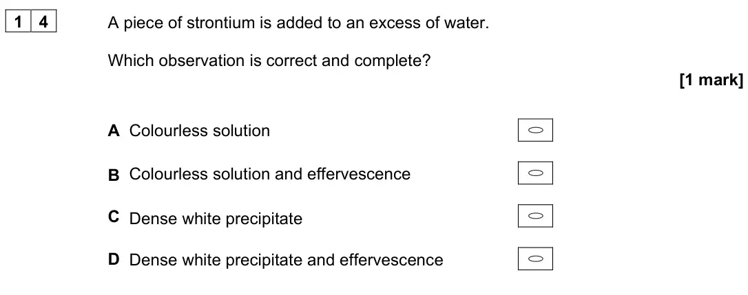 June 2025 Paper 3, question 14: A piece of strontium is added to an excess of water. Which observation is correct and complete? [1 mark] A Colourless solution B Colourless solution and efferve