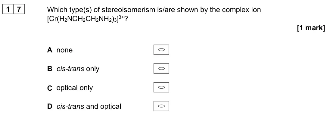 June 2025 Paper 3, question 17: Which type(s) of stereoisomerism is/are shown by the complex ion [Cr(H2NCH2CH2NH2)3]3+? [1 mark] A none B cis-trans only C optical only D cis-trans and optical
